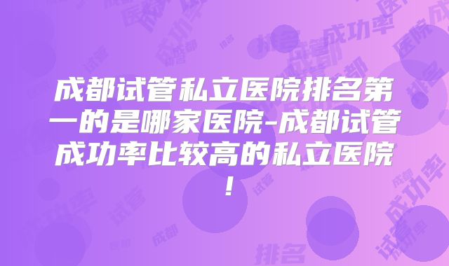 成都试管私立医院排名第一的是哪家医院-成都试管成功率比较高的私立医院！