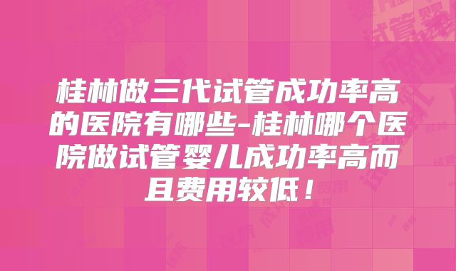 桂林做三代试管成功率高的医院有哪些-桂林哪个医院做试管婴儿成功率高而且费用较低！