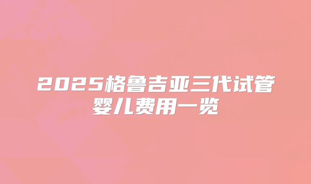 2025格鲁吉亚三代试管婴儿费用一览