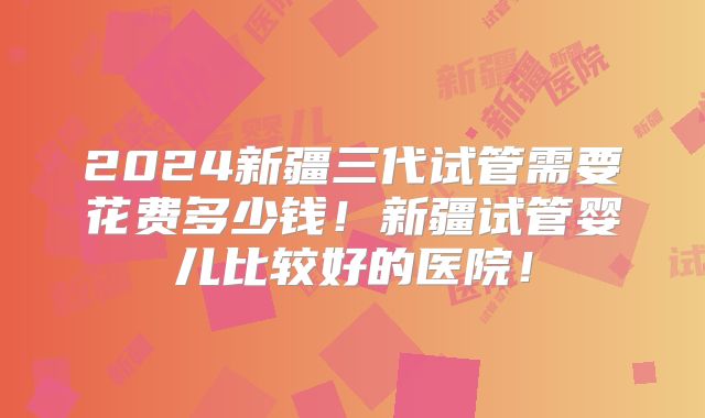 2024新疆三代试管需要花费多少钱!新疆试管婴儿比较好的医院!