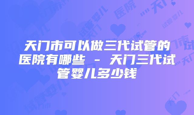 天门市可以做三代试管的医院有哪些 - 天门三代试管婴儿多少钱