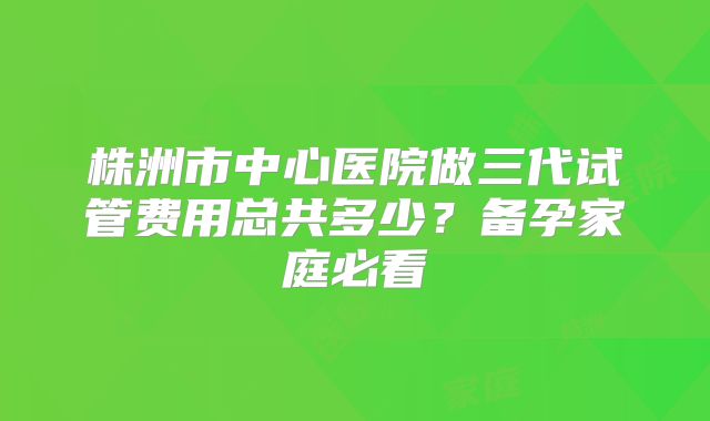 株洲市中心医院做三代试管费用总共多少?备孕家庭必看