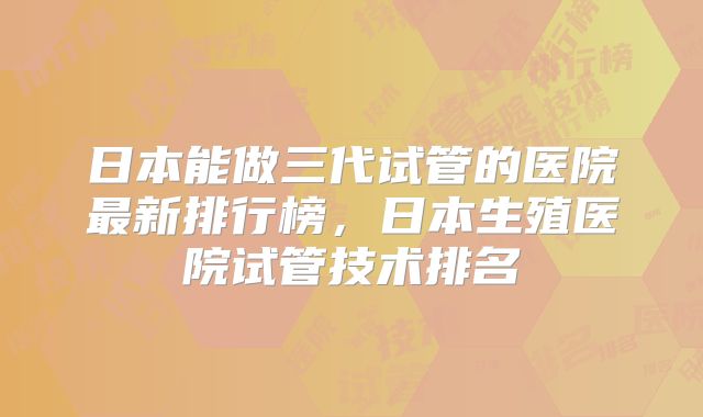 日本能做三代试管的医院最新排行榜,日本生殖医院试管技术排名
