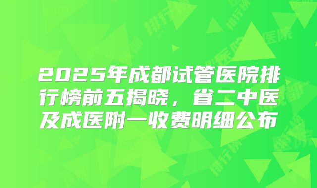 2025年成都试管医院排行榜前五揭晓，省二中医及成医附一收费明细公布