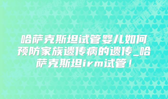 哈萨克斯坦试管婴儿如何预防家族遗传病的遗传_哈萨克斯坦irm试管！
