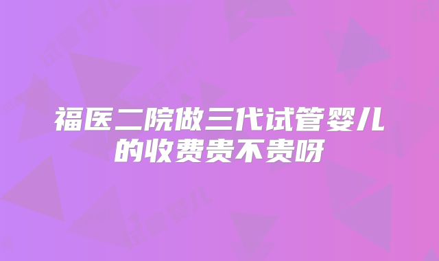 福医二院做三代试管婴儿的收费贵不贵呀