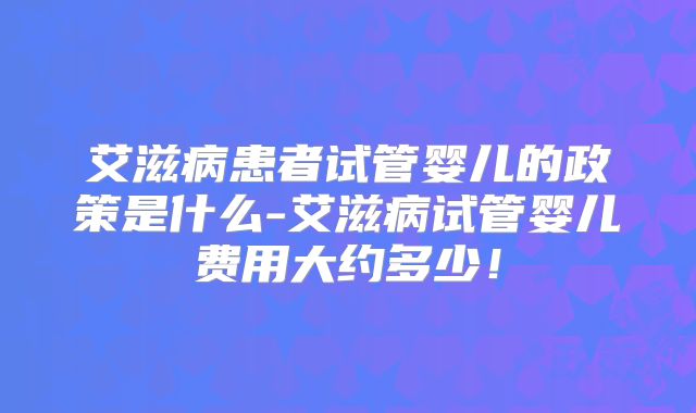 艾滋病患者试管婴儿的政策是什么-艾滋病试管婴儿费用大约多少!