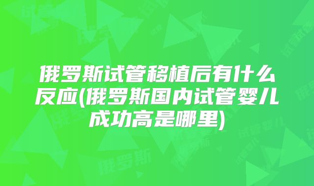 俄罗斯试管移植后有什么反应(俄罗斯国内试管婴儿成功高是哪里)