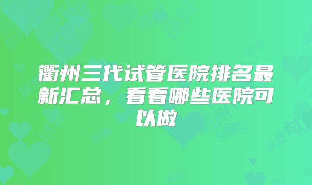 衢州三代试管医院排名最新汇总,看看哪些医院可以做