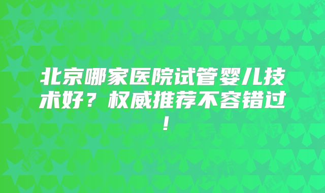 北京哪家医院试管婴儿技术好？权威推荐不容错过！