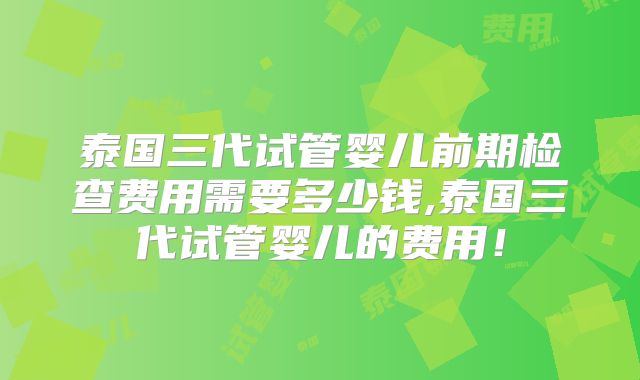 泰国三代试管婴儿前期检查费用需要多少钱,泰国三代试管婴儿的费用！