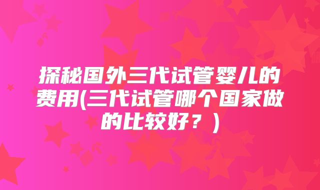 探秘国外三代试管婴儿的费用(三代试管哪个国家做的比较好？)