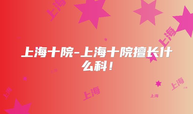 上海十院-上海十院擅长什么科!