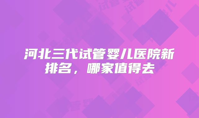 河北三代试管婴儿医院新排名,哪家值得去