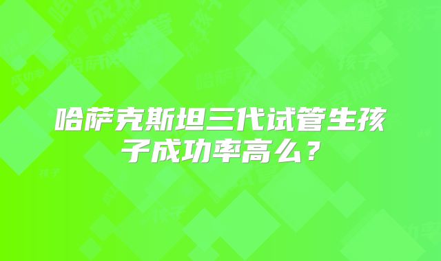 哈萨克斯坦三代试管生孩子成功率高么？