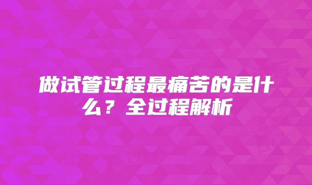 做试管过程最痛苦的是什么?全过程解析