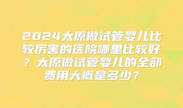 2024太原做试管婴儿比较厉害的医院哪里比较好?太原做试管婴儿的全部费用大概是多少?