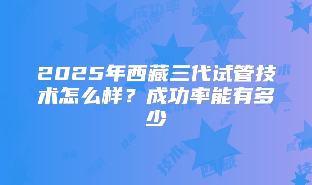 2025年西藏三代试管技术怎么样?成功率能有多少