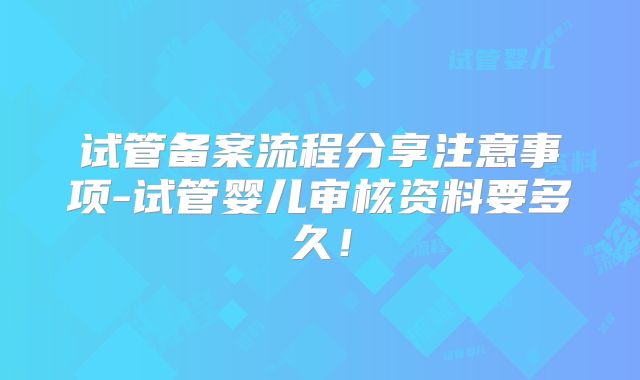 试管备案流程分享注意事项-试管婴儿审核资料要多久！
