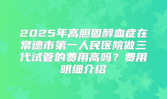 2025年高胆固醇血症在常德市第一人民医院做三代试管的费用高吗？费用明细介绍