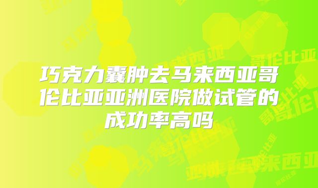 巧克力囊肿去马来西亚哥伦比亚亚洲医院做试管的成功率高吗