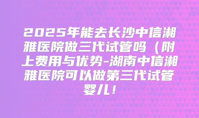 2025年能去长沙中信湘雅医院做三代试管吗（附上费用与优势-湖南中信湘雅医院可以做第三代试管婴儿！