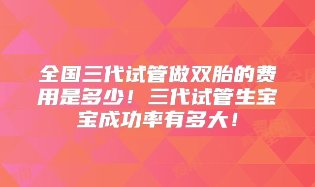 全国三代试管做双胎的费用是多少！三代试管生宝宝成功率有多大！