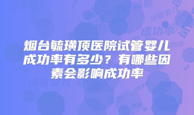 烟台毓璜顶医院试管婴儿成功率有多少？有哪些因素会影响成功率