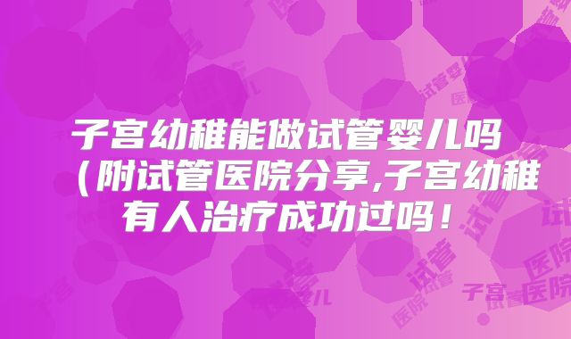 子宫幼稚能做试管婴儿吗（附试管医院分享,子宫幼稚有人治疗成功过吗！