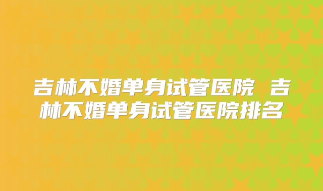 吉林不婚单身试管医院 吉林不婚单身试管医院排名