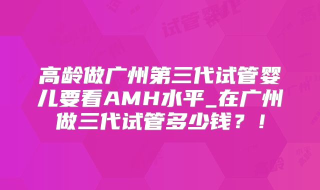 高龄做广州第三代试管婴儿要看AMH水平_在广州做三代试管多少钱?!