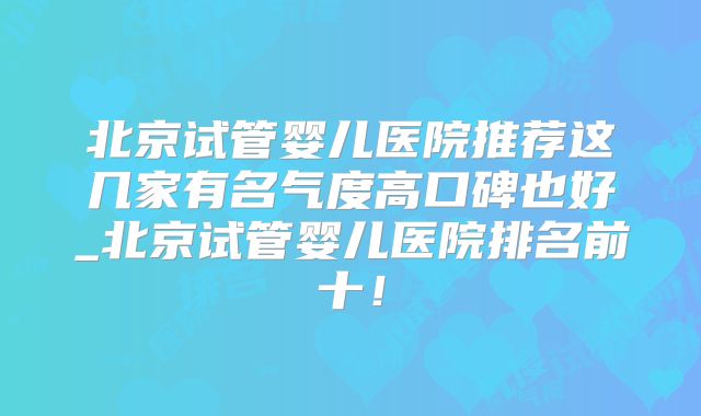 北京试管婴儿医院推荐这几家有名气度高口碑也好_北京试管婴儿医院排名前十!