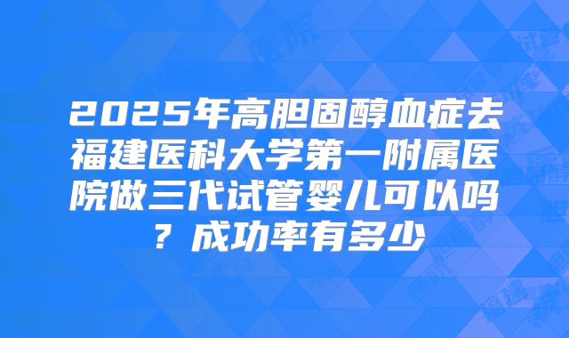 2025年高胆固醇血症去福建医科大学第一附属医院做三代试管婴儿可以吗?成功率有多少