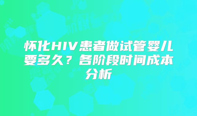 怀化HIV患者做试管婴儿要多久？各阶段时间成本分析