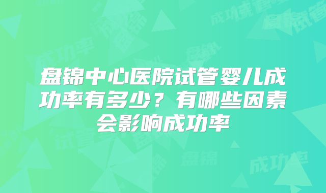 盘锦中心医院试管婴儿成功率有多少？有哪些因素会影响成功率
