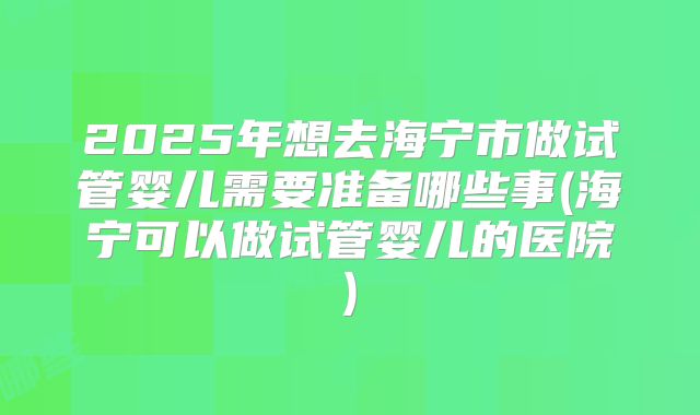 2025年想去海宁市做试管婴儿需要准备哪些事(海宁可以做试管婴儿的医院)