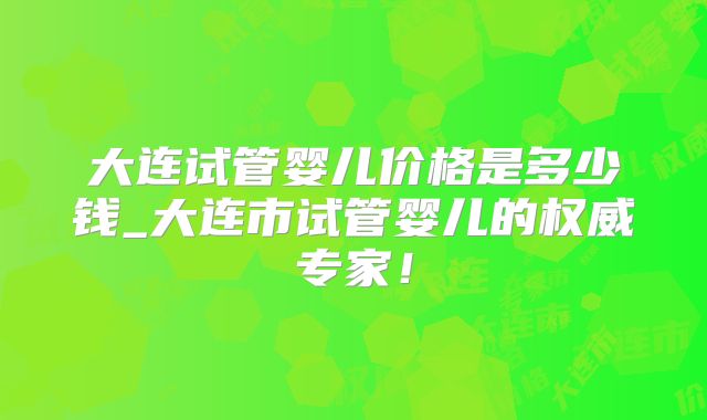 大连试管婴儿价格是多少钱_大连市试管婴儿的权威专家!