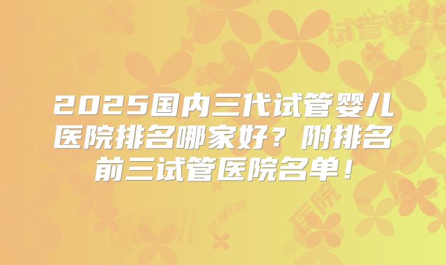 2025国内三代试管婴儿医院排名哪家好?附排名前三试管医院名单!