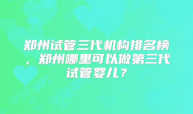郑州试管三代机构排名榜,郑州哪里可以做第三代试管婴儿?
