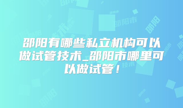 邵阳有哪些私立机构可以做试管技术_邵阳市哪里可以做试管!