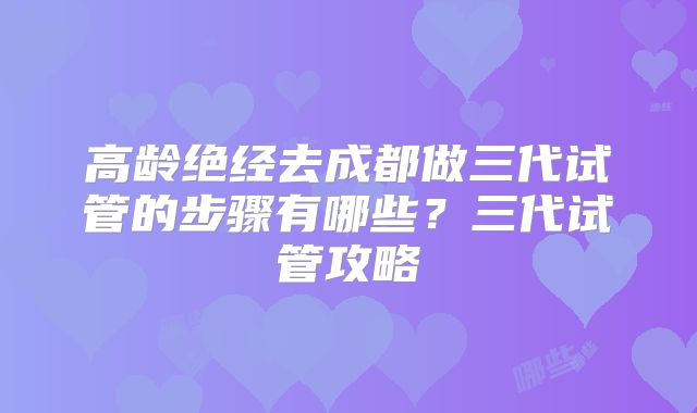 高龄绝经去成都做三代试管的步骤有哪些?三代试管攻略