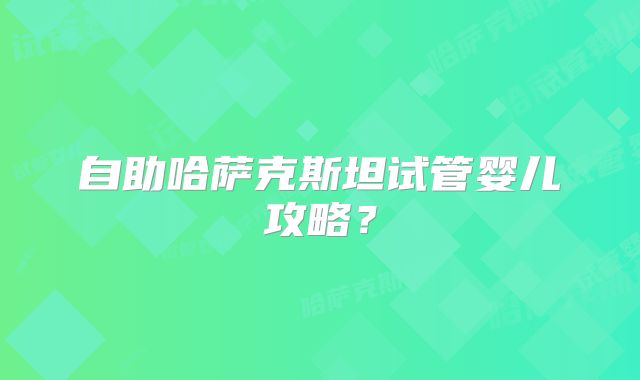 自助哈萨克斯坦试管婴儿攻略？