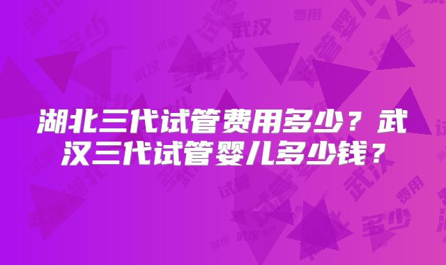 湖北三代试管费用多少？武汉三代试管婴儿多少钱？