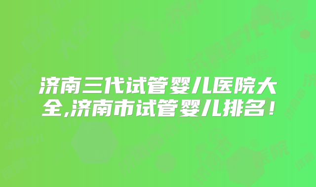 济南三代试管婴儿医院大全,济南市试管婴儿排名!
