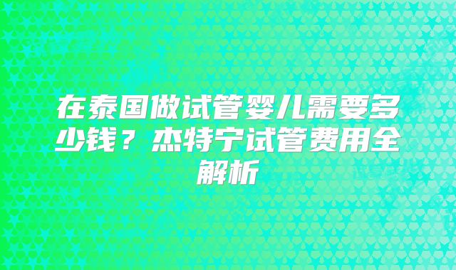 在泰国做试管婴儿需要多少钱？杰特宁试管费用全解析