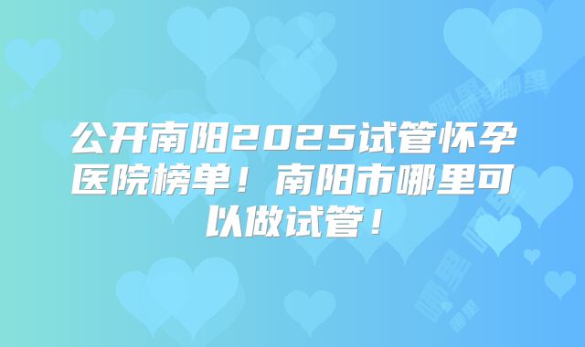 公开南阳2025试管怀孕医院榜单!南阳市哪里可以做试管!