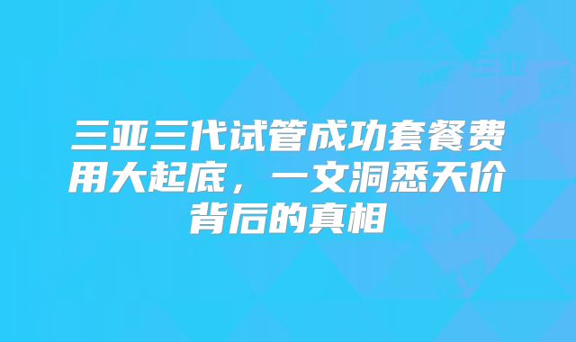 三亚三代试管成功套餐费用大起底，一文洞悉天价背后的真相
