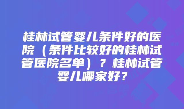 桂林试管婴儿条件好的医院(条件比较好的桂林试管医院名单)?桂林试管婴儿哪家好?