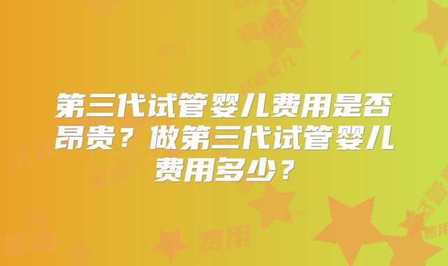第三代试管婴儿费用是否昂贵？做第三代试管婴儿费用多少？
