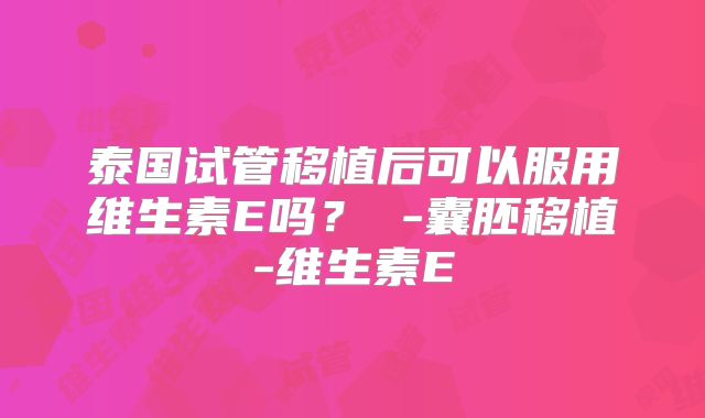 泰国试管移植后可以服用维生素E吗？ -囊胚移植-维生素E